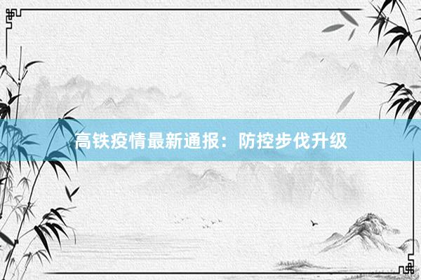 高铁疫情最新通报：防控步伐升级