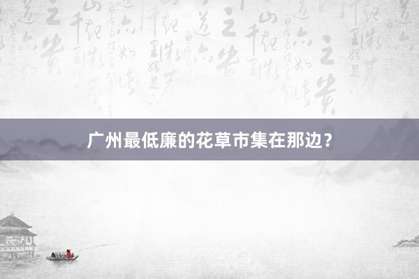 广州最低廉的花草市集在那边？